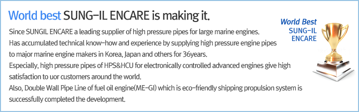 World best, SUNG-IL ENCARE is making it. Since SUNGIL ENCARE a leading supplier of high pressure pipes for large marine engines.Has accumulated technical know-how and experience by supplying high pressure engine pipes to major marine engine makers in Korea, Japan and others for 20years. Especially, high pressure pipes of HPS&HCU for electronically controlled advanced engines give high satisfaction to uor customers around the world. Also, Double Wall Pipe Line of fuel oil engine(ME-GI) which is eco-friendly shipping propulsion system is successfully completed the development.